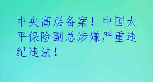 中央高层备案！中国太平保险副总涉嫌严重违纪违法！ 