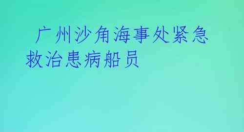  广州沙角海事处紧急救治患病船员 