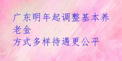 广东明年起调整基本养老金 方式多样待遇更公平