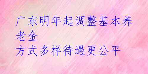 广东明年起调整基本养老金 方式多样待遇更公平 