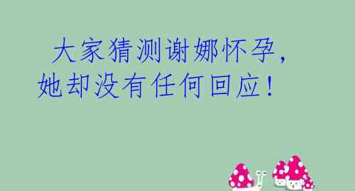  大家猜测谢娜怀孕,她却没有任何回应!