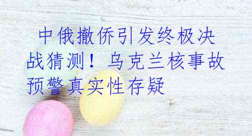  中俄撤侨引发终极决战猜测！乌克兰核事故预警真实性存疑