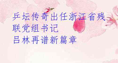 乒坛传奇出任浙江省残联党组书记 吕林再谱新篇章