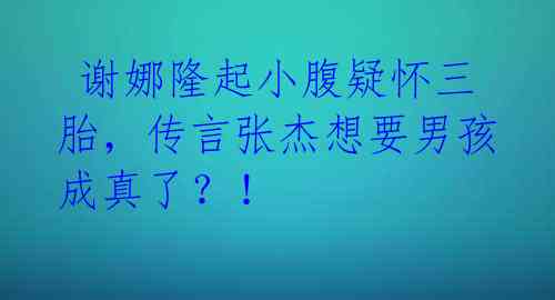  谢娜隆起小腹疑怀三胎，传言张杰想要男孩成真了？！ 