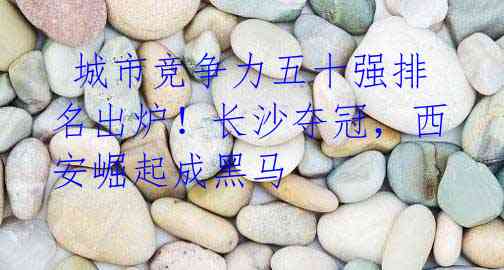  城市竞争力五十强排名出炉！长沙夺冠，西安崛起成黑马