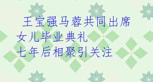  王宝强马蓉共同出席女儿毕业典礼 七年后相聚引关注