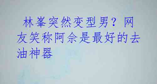 林峯突然变型男?网友笑称阿佘是最好的去油神器