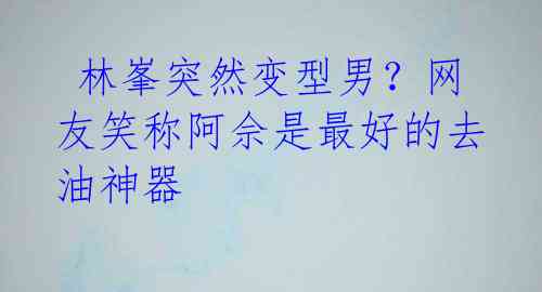  林峯突然变型男？网友笑称阿佘是最好的去油神器 