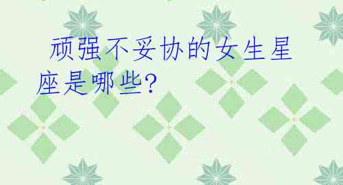 顽强不妥协的女生星座是哪些?