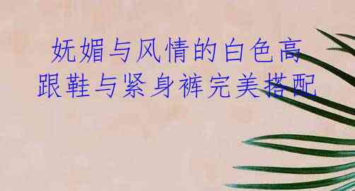 妩媚与风情的白色高跟鞋与紧身裤完美搭配