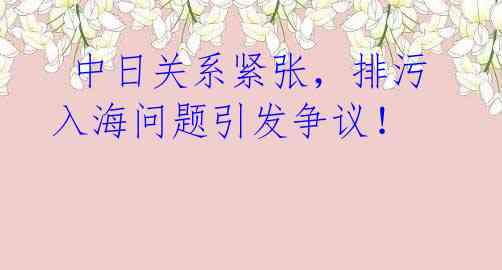  中日关系紧张，排污入海问题引发争议！ 