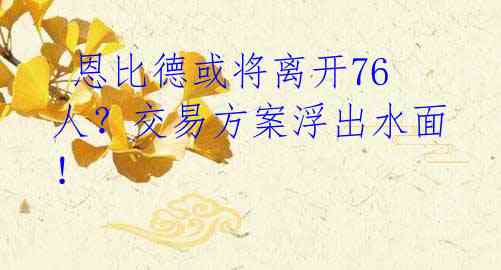恩比德或将离开76人?交易方案浮出水面!