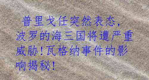 普里戈任突然表态,波罗的海三国将遭严重威胁!瓦格纳事件的影响揭秘!