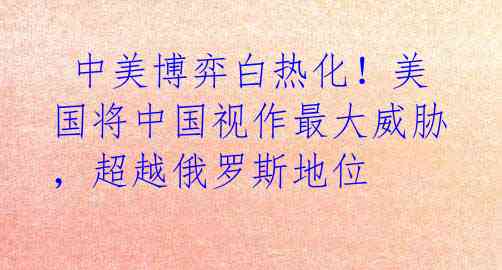 中美博弈白热化!美国将中国视作最大威胁,超越俄罗斯地位