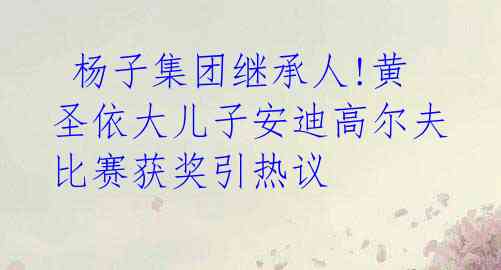 杨子集团继承人!黄圣依大儿子安迪高尔夫比赛获奖引热议
