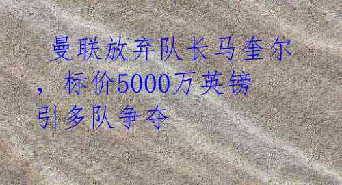 曼联放弃队长马奎尔,标价5000万英镑引多队争夺