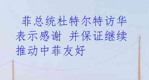 菲总统杜特尔特访华 表示感谢 并保证继续推动中菲友好