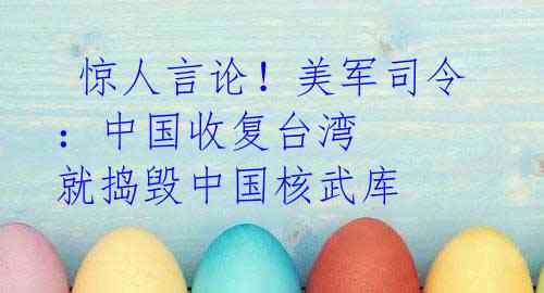 惊人言论!美军司令:中国收复台湾 就捣毁中国核武库