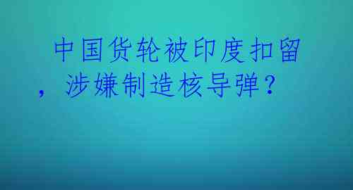  中国货轮被印度扣留，涉嫌制造核导弹？ 