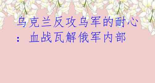 乌克兰反攻乌军的耐心:血战瓦解俄军内部