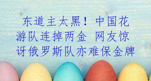 东道主太黑!中国花游队连掉两金 网友惊讶俄罗斯队亦难保金牌