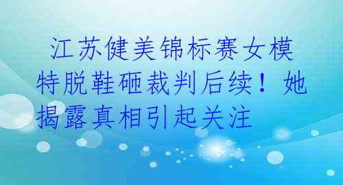  江苏健美锦标赛女模特脱鞋砸裁判后续！她揭露真相引起关注 