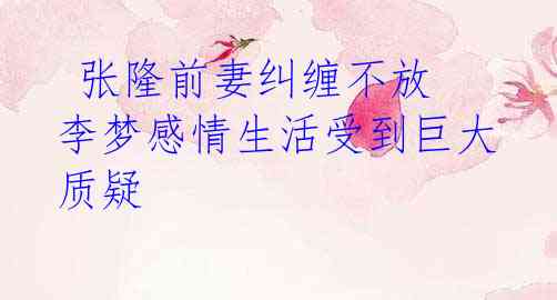 张隆前妻纠缠不放 李梦感情生活受到巨大质疑