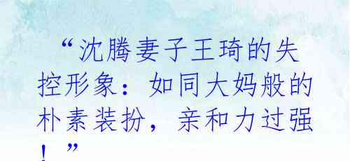  “沈腾妻子王琦的失控形象：如同大妈般的朴素装扮，亲和力过强！” 