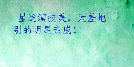 星途演技美,天差地别的明星亲戚!