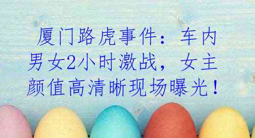 厦门路虎事件:车内男女2小时激战,女主颜值高清晰现场曝光!
