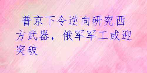 普京下令逆向研究西方武器,俄军军工或迎突破
