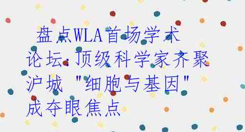  盘点WLA首场学术论坛:顶级科学家齐聚沪城 "细胞与基因"成夺眼焦点 