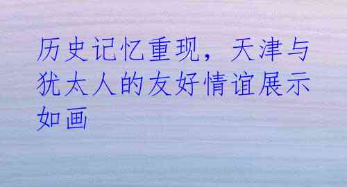 历史记忆重现,天津与犹太人的友好情谊展示如画