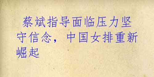 蔡斌指导面临压力坚守信念,中国女排重新崛起