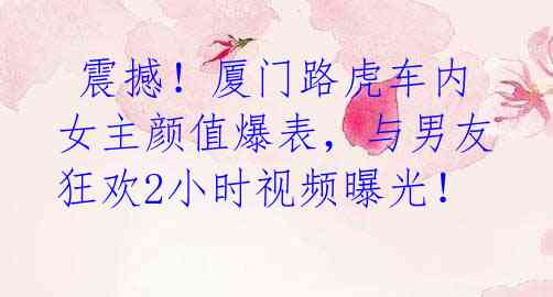 震撼!厦门路虎车内女主颜值爆表,与男友狂欢2小时视频曝光!