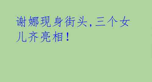 谢娜现身街头,三个女儿齐亮相!