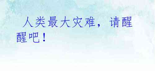 人类最大灾难,请醒醒吧!