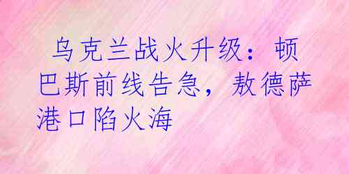 乌克兰战火升级:顿巴斯前线告急,敖德萨港口陷火海