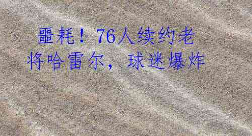 噩耗!76人续约老将哈雷尔,球迷爆炸