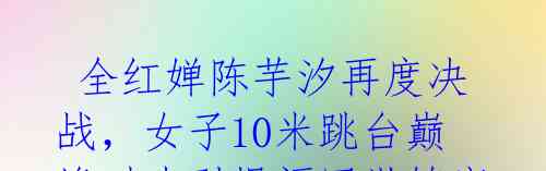 全红婵陈芋汐再度决战,女子10米跳台巅峰对决引爆福冈世锦赛
