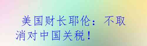 美国财长耶伦:不取消对中国关税!