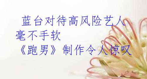 蓝台对待高风险艺人毫不手软 《跑男》制作令人惊叹