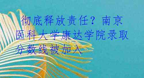  彻底释放责任？南京医科大学康达学院录取分数线被加入 