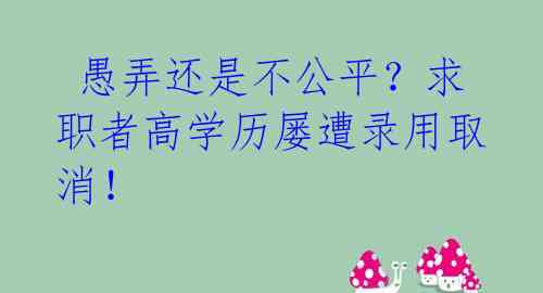  愚弄还是不公平？求职者高学历屡遭录用取消！ 