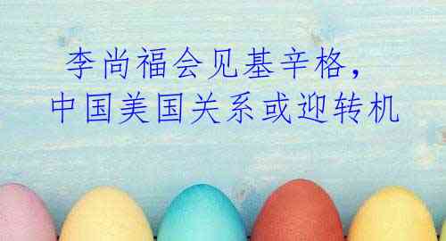 李尚福会见基辛格,中国美国关系或迎转机