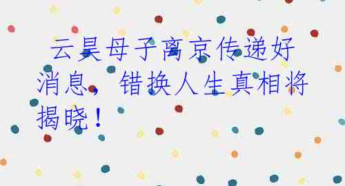 云昊母子离京传递好消息,错换人生真相将揭晓!