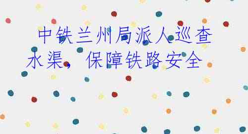 中铁兰州局派人巡查水渠,保障铁路安全