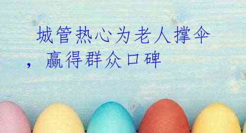 城管热心为老人撑伞,赢得群众口碑