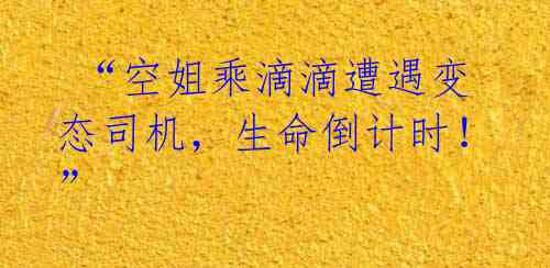  “空姐乘滴滴遭遇变态司机，生命倒计时！” 