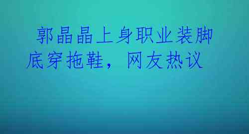  郭晶晶上身职业装脚底穿拖鞋，网友热议 